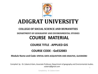 COURSE MATERIAL
COURSE TITLE - APPLIED GIS
COURSE CODE - GeES2083
Module Name and Code: SPATIAL DATA ACQUISITION AND ANALYSIS, GeESM2081
ADIGRAT UNIVERSITY
COLLEGE OF SOCIAL SCIENCE AND HUMANITIES
DEPARTMENT OF GEOGRAPHY AND ENVIRONMENTAL STUDIES
1
Compiled by - Dr. Zubairul Islam, Associate Professor, Department of geography and Environmental studies.
zubairul@gmail.com
Compiled by : Dr. Zubairul Islam
 