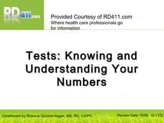 Tests: Knowing andTests: Knowing and
Understanding YourUnderstanding Your
NumbersNumbers
Provided Courtesy of RD411.com
Where health care professionals go
for information
Review Date 10/09 G-1122Contributed by Shawna Gornick-Ilagan, MS, RD, CWPC
 