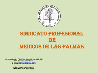 SINDICATO PROFESIONAL
                                      DE
                            MEDICOS DE LAS PALMAS

Luis Doreste Silva, 60 – 1º Ofic.3 Tfno.: 928 24 48 87 – Fax: 928 29 68 80
                 35004 – Las Palmas de Gran Canaria
             E-MAIL: spmlp@spmlp.com

                WEB:WWW.SPMLP.COM
 