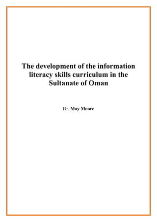 The development of the information literacy skills curriculum in the<br />Sultanate of Oman<br />Dr. May Moore<br />As a matter of fact, education is considered as the main factors which contribute in the revolution of the information in each country .Many countries focus on the educational process and its development in order to build the new generation of its youth. So, that, there is a glorious interest and focus in the educational process and the curriculum in those countries. .The teachers are asked to expand students' knowledge and enhance their learning. In every lesson they aim to achieve the goals and objective of the lesson. <br />Actually, there are many aims that should be achieved at the end of each lesson. Besides, the students have the opportunity to have CD and activities books in order to expand the information and enhance their learning process.<br />Added that, there is database, reviews and course outline to establish the objective of the course and identify the aims of the learning.<br /> Actually, the staff plays a vital role in facilitating the learning process. These advanced staffs are professional on giving the students the chance to deal with the hard and soft instruments so that students will gain the skills rabidly. Moreover, the performance of the students will improve positively and gradually under the impact of this trained staff. Actually, the most glorious influence of this staff is to encourage those students to be more inventive and inspired in this side of educational process. In fact, this staff will be responsible to expand students' knowledge and to prepare them to the future in order to build their country.<br />Some skills and abilities should be improved in those students like critical thinking, brainstorming, doing survey and interview added that, those staff will contribute in assessing the curriculum and evaluating the objective of the course. They will focus on the aims of the curriculum and whether they are achieved or not. Besides, the LRC staff will look for the literacy information and whether it influence students' knowledge or not.<br />Assess and evaluate curriculum<br />Look for literacy information<br />Encourage students be creativeImprove students skills, critical thinking brainstorming<br />Staff<br />Student's skills are improvedDeal with hard and soft instruments <br />Evidence<br />http://www.alia.org.au/publishing/alj/54.4/alj.Vol_54_No_04_2005.pdf#page=41<br />