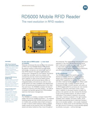 SPECIFICATION SHEET
RD5000 Mobile RFID Reader
A new class of RFID reader — a new level
of visibility
Motorola introduces the next phase in the evolution
of RFID with the RD5000 Mobile RFID Reader.
By adding mobility to Motorola’s proven reader
technology, companies can extend the reach of
their RFID network throughout the enterprise
environment. Designed for true mobility, the device
is cable-free, provides real-time wireless LAN
connectivity and has motion-smart features that
work together to help conserve battery power.
The completely self-contained device offers an
integrated battery and antenna as well as a very
small footprint for easy installation and deployment.
From the warehouse and loading dock to the retail
ﬂoor and more, the RD5000 increases the level of
visibility of inventory and other assets — as well as
increases the beneﬁts gained from RFID-enabled
real-time information management.
RFID anywhere
The RD5000 is a wireless, compact mobile RFID
reader that can be installed anywhere — on material
handling equipment like forklifts and clamp trucks,
on mobile carts, portable skate wheel conveyors,
or even in hard to reach locations where a cabled
reader would not be practical. With the RD5000,
assets are easily tracked as they move throughout
the enterprise.The rugged design ensures continuous
operation in the most demanding environments,
both inside and outside your four walls. The result
is a new level of granular real-time information
— allowing you to realize a new level of productivity
and efﬁciency throughout your operations.
In the warehouse
The RD5000 is ideal in the warehouse and
distribution center, where its rugged compact
design and mobile features are a natural ﬁt for
adding RFID capabilities to forklifts, clamp trucks
and other material handling equipment. When used
in conjunction with a mobile computer such as
Motorola’s VC5090, a forklift operator who picks up
an RFID-tagged pallet for put-away can now receive
additional, important information when a tag is
read. In addition to the exact location to place the
product, the operator can also receive the shortest
route to the put-away location, as well as instant
notiﬁcation if the product is placed in the wrong
spot. Now, inventory is placed in the right location,
available when needed, and easily visible, which
eliminates overstocking due to ordering of product
that is not actually needed — but simply misplaced.
Products on clamp trucks can be identiﬁed, ensuring
the right amount of pressure is automatically applied
to provide a sure grip — without damage.
The next evolution in RFID readers
FEATURES
100% free of network,
power and antenna cables
Enables the implementation
of RFID read points in new
areas of the enterprise;
expands visibility of product
movement; enables
new productivity-saving
applications
Integrated 802.11a/b/g
WLAN radios
Flexible, reliable connection
with wireless LAN for real-
time inventory visibility;
features unique to Motorola
that deliver superior and
reliable wireless connectivity
Integrated Bluetooth®
Enables wireless
communication between
RD5000 and an on-board
vehicle computer for a
completely cable-free
solution; ensures constant
connection to the on-board
computer — even in areas
where there is no reliable
WLAN connection
 