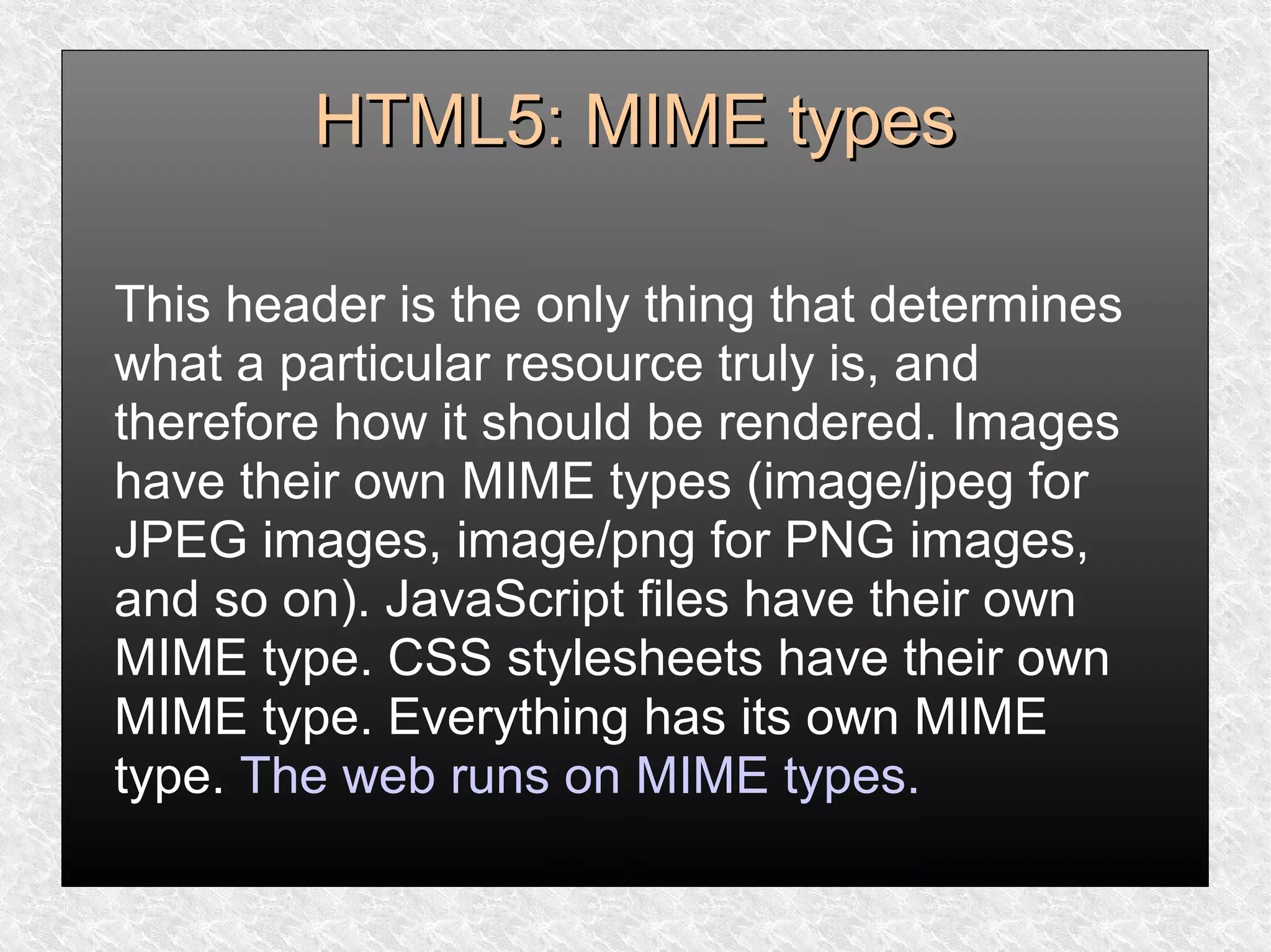 HTML5: MIME typesHTML5: MIME types
This header is the only thing that determines
what a particular resource truly is, and
therefore how it should be rendered. Images
have their own MIME types (image/jpeg for
JPEG images, image/png for PNG images,
and so on). JavaScript files have their own
MIME type. CSS stylesheets have their own
MIME type. Everything has its own MIME
type. The web runs on MIME types.
 