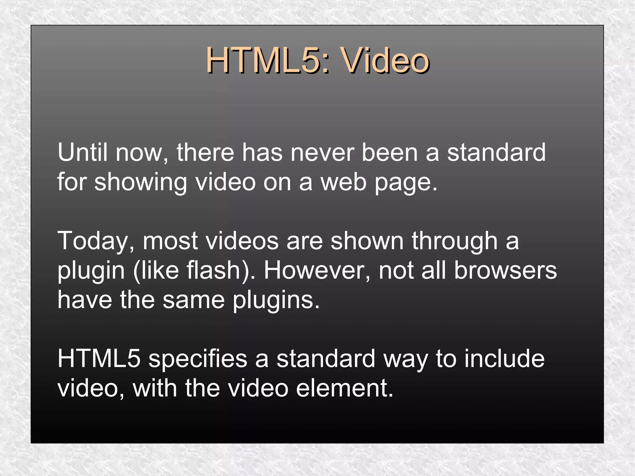 HTML5: VideoHTML5: Video
Until now, there has never been a standard
for showing video on a web page.
Today, most videos are shown through a
plugin (like flash). However, not all browsers
have the same plugins.
HTML5 specifies a standard way to include
video, with the video element.
 