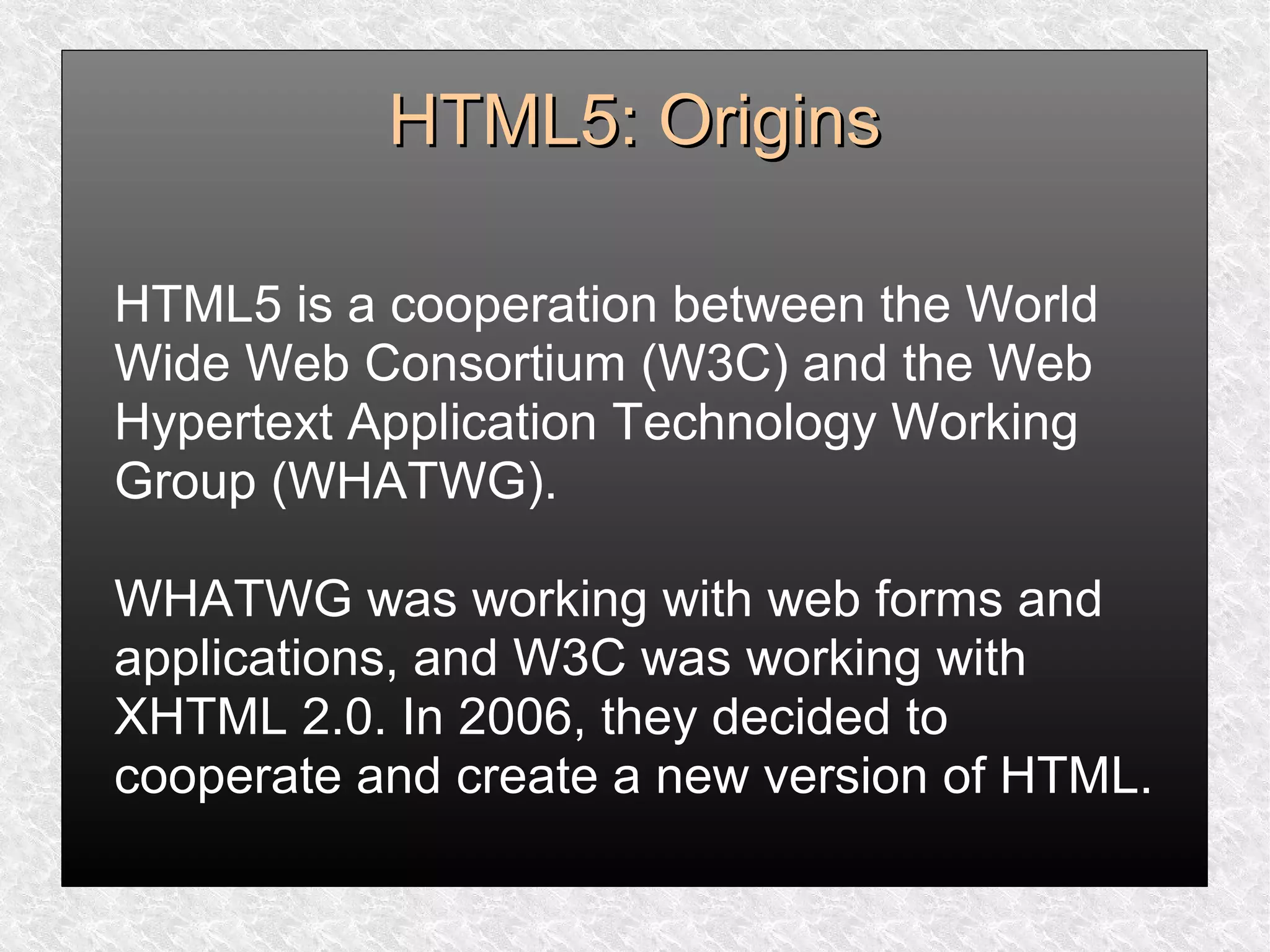 HTML5: OriginsHTML5: Origins
HTML5 is a cooperation between the World
Wide Web Consortium (W3C) and the Web
Hypertext Application Technology Working
Group (WHATWG).
WHATWG was working with web forms and
applications, and W3C was working with
XHTML 2.0. In 2006, they decided to
cooperate and create a new version of HTML.
 