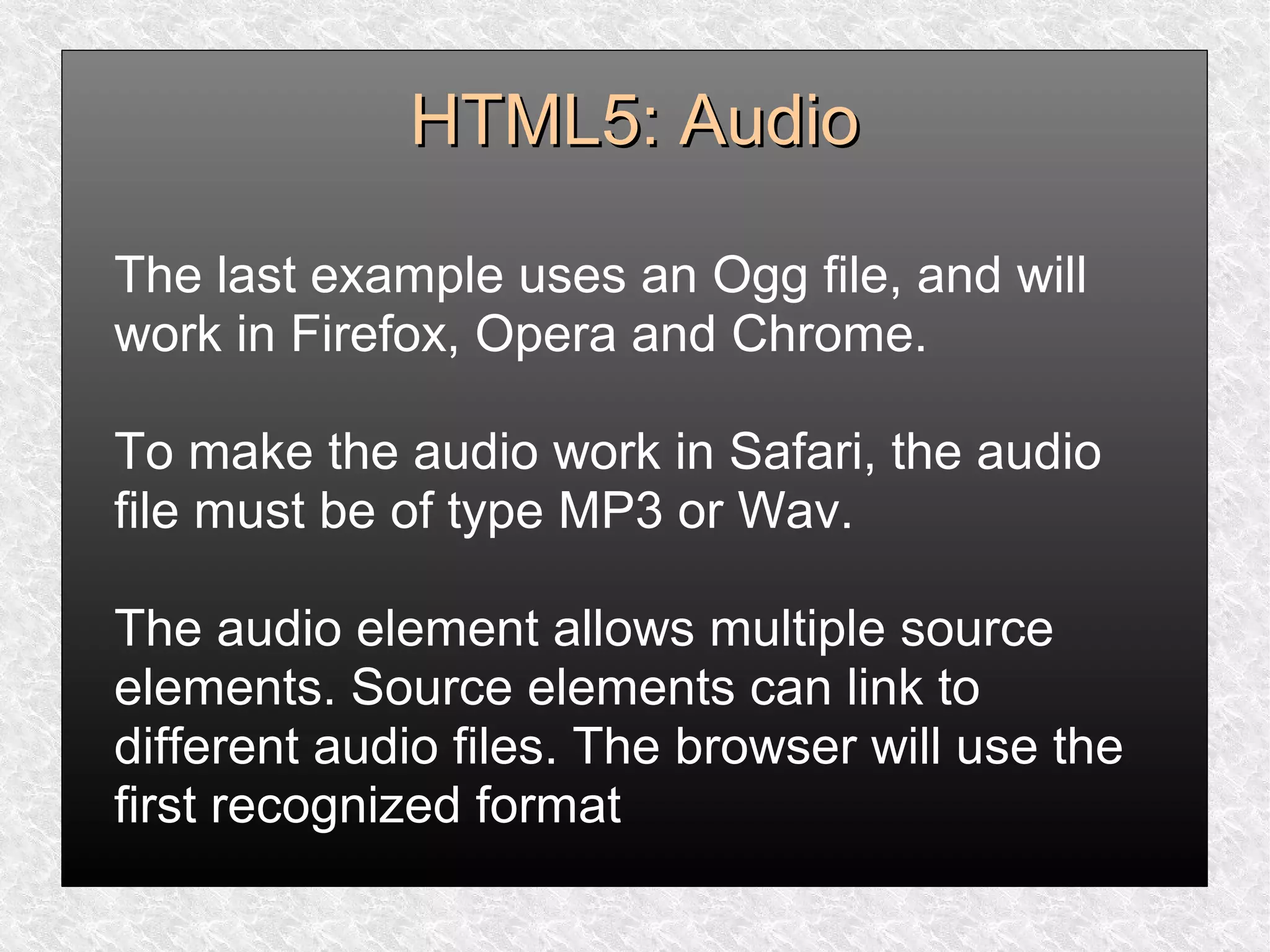HTML5: AudioHTML5: Audio
The last example uses an Ogg file, and will
work in Firefox, Opera and Chrome.
To make the audio work in Safari, the audio
file must be of type MP3 or Wav.
The audio element allows multiple source
elements. Source elements can link to
different audio files. The browser will use the
first recognized format
 