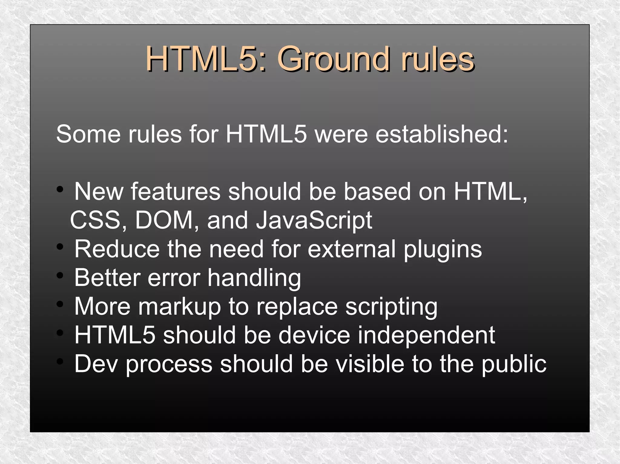 HTML5: Ground rulesHTML5: Ground rules
Some rules for HTML5 were established:

New features should be based on HTML,
CSS, DOM, and JavaScript

Reduce the need for external plugins

Better error handling

More markup to replace scripting

HTML5 should be device independent

Dev process should be visible to the public
 
