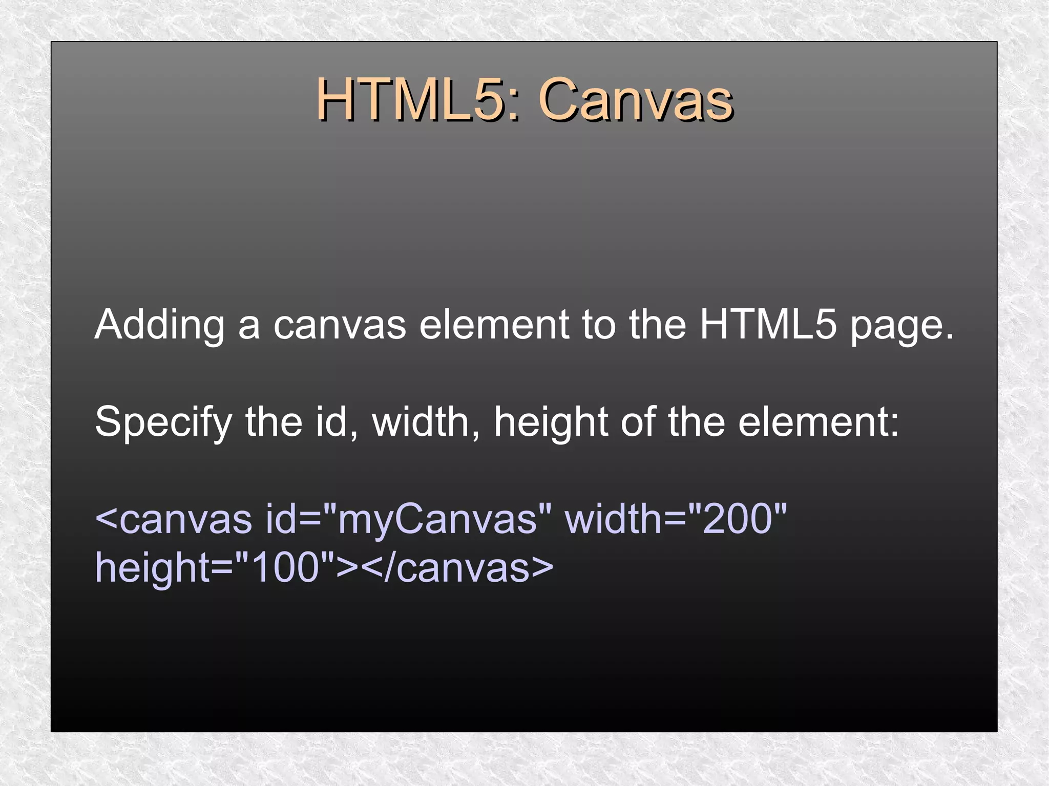 HTML5: CanvasHTML5: Canvas
Adding a canvas element to the HTML5 page.
Specify the id, width, height of the element:
<canvas id="myCanvas" width="200"
height="100"></canvas>
 