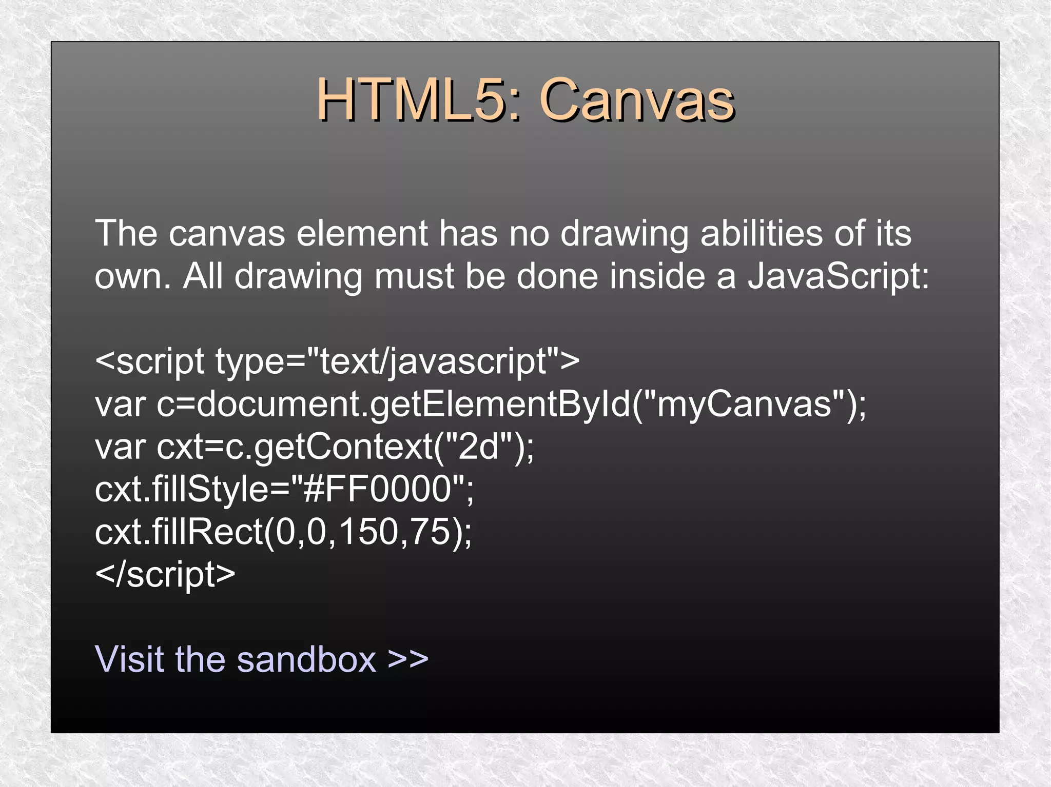 HTML5: CanvasHTML5: Canvas
The canvas element has no drawing abilities of its
own. All drawing must be done inside a JavaScript:
<script type="text/javascript">
var c=document.getElementById("myCanvas");
var cxt=c.getContext("2d");
cxt.fillStyle="#FF0000";
cxt.fillRect(0,0,150,75);
</script>
Visit the sandbox >>
 