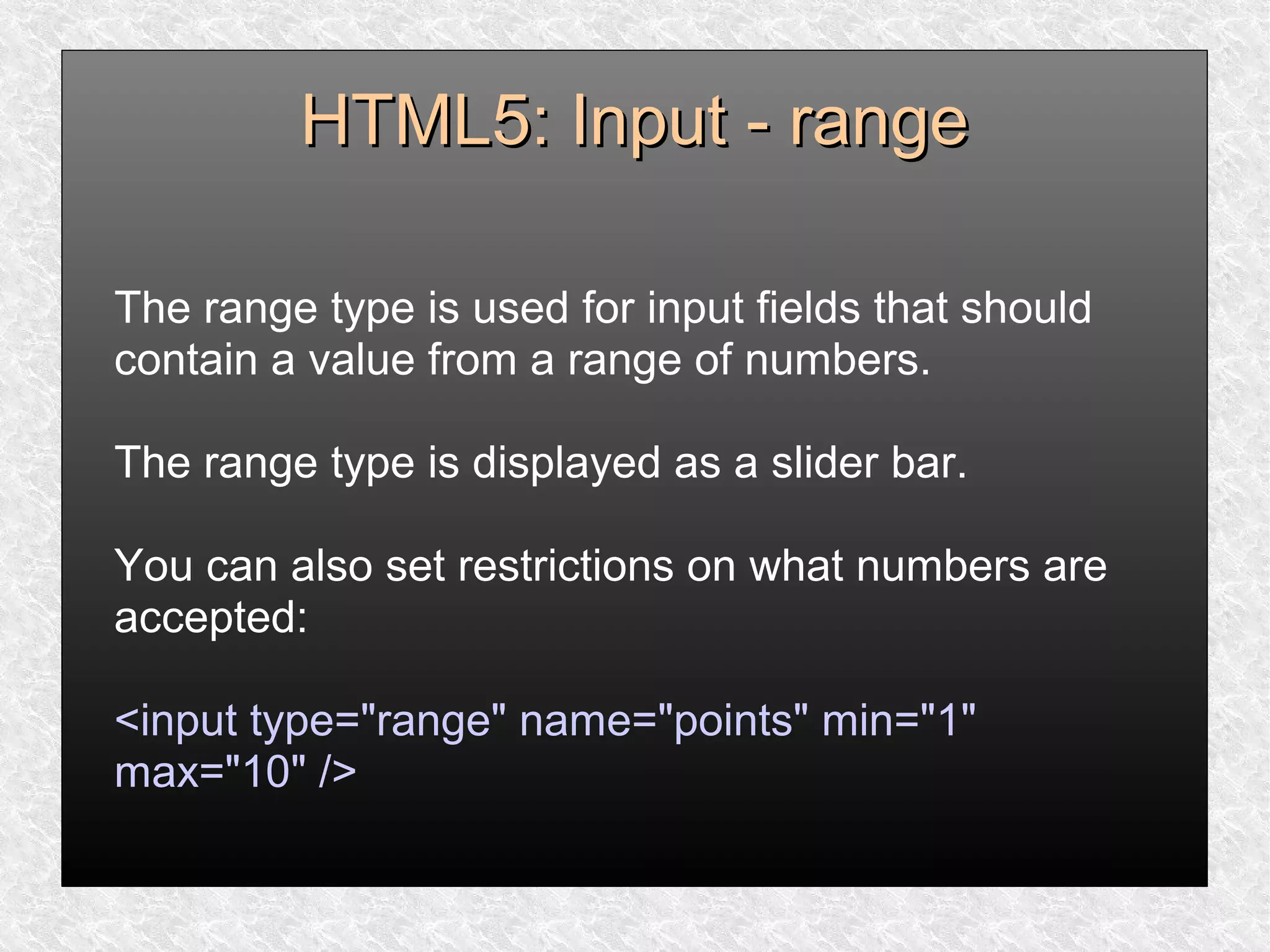 HTML5: Input - rangeHTML5: Input - range
The range type is used for input fields that should
contain a value from a range of numbers.
The range type is displayed as a slider bar.
You can also set restrictions on what numbers are
accepted:
<input type="range" name="points" min="1"
max="10" />
 
