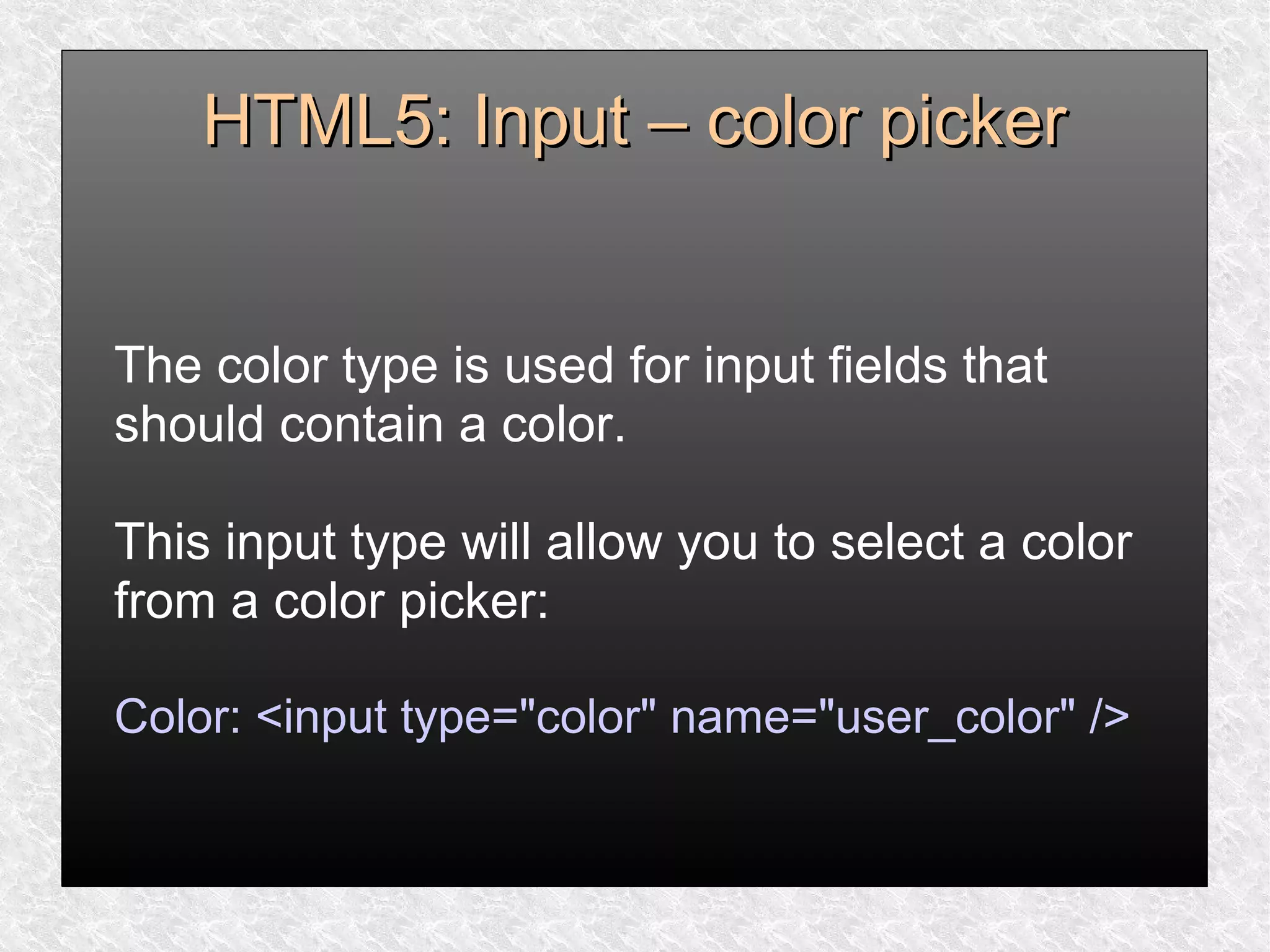 HTML5: Input – color pickerHTML5: Input – color picker
The color type is used for input fields that
should contain a color.
This input type will allow you to select a color
from a color picker:
Color: <input type="color" name="user_color" />
 