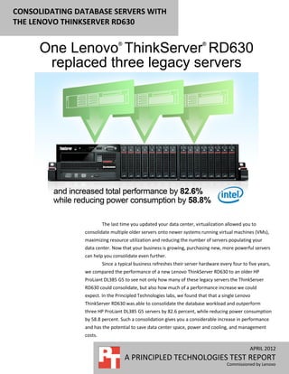 CONSOLIDATING DATABASE SERVERS WITH
THE LENOVO THINKSERVER RD630




                         The last time you updated your data center, virtualization allowed you to
                consolidate multiple older servers onto newer systems running virtual machines (VMs),
                maximizing resource utilization and reducing the number of servers populating your
                data center. Now that your business is growing, purchasing new, more powerful servers
                can help you consolidate even further.
                         Since a typical business refreshes their server hardware every four to five years,
                we compared the performance of a new Lenovo ThinkServer RD630 to an older HP
                ProLiant DL385 G5 to see not only how many of these legacy servers the ThinkServer
                RD630 could consolidate, but also how much of a performance increase we could
                expect. In the Principled Technologies labs, we found that that a single Lenovo
                ThinkServer RD630 was able to consolidate the database workload and outperform
                three HP ProLiant DL385 G5 servers by 82.6 percent, while reducing power consumption
                by 58.8 percent. Such a consolidation gives you a considerable increase in performance
                and has the potential to save data center space, power and cooling, and management
                costs.

                                                                                                 APRIL 2012
                                   A PRINCIPLED TECHNOLOGIES TEST REPORT
                                                                                     Commissioned by Lenovo
 
