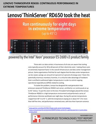 NOVEMBER 2014
A PRINCIPLED TECHNOLOGIES TEST REPORT
Commissioned by Lenovo
LENOVO THINKSERVER RD650: CONTINUOUS PERFORMANCE IN
EXTREME TEMPERATURES
Those who run data centers in businesses of all sizes are aware that cooling
costs typically account for 40 to 60 percent of their electricity costs,1
making these costs
an extremely important factor in the overall infrastructure and data center management
picture. Some organizations find that for each degree that the data center temperature
can be raised, savings can amount to 4 percent to 5 percent of energy costs.2
Given this
potentially enormous monetary incentive, it is critical to take advantage of hardware
that is certified to withstand higher temperatures in order to control ongoing
operational expenditures (OPEX) related to cooling.
To tackle this problem, Lenovo has designed the next generation Intel
processor-powered ThinkServer RD650 rack server, certified to run continuously at up
to 45 Celsius. To put this claim to the test, Principled Technologies placed the Lenovo
ThinkServer RD650 in a high-temperature environment and performed a series of
performance-intensive workloads over eight days. During this period, temperatures
ranged from 40° C to 45 C, with the temperature staying at or above 43° C for more
than half the time, and performance remained even, with less than 4 percent variance.
1
www.gartner.com/doc/2570617/hype-cycle-server-technologies-
2 www.computerworld.com/article/2483971/data-center/it-s-getting-warmer-in-some-data-
centers.html
 