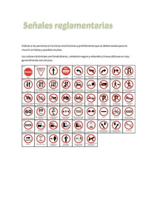 Indicana las personasenlavialas restriccionesyprohibicionesque se debenacatarpara no
incurrirenfaltasy posiblesmultas.
Los coloresdistintivossonfondoblanco,símbolosnegrosyrebordesylineasoblicuasenrojo,
generalmente soncírculos.
 