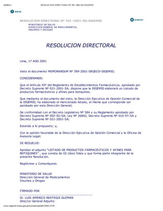 02/08/12 RESO LUC IO N DIREC TO RA L Nº 765 -2001-DG-DIGEMID
www.digemid.minsa.gob.pe/normativ idad/RD76501.HTM
RESOLUCION DIRECTORAL Nº 765 -2001-DG-DIGEMID
MINISTERIO DE SALUD
DIRECCIÓN GENERAL DE MEDICAMENTOS,
INSUMOS Y DROGAS
RESOLUCION DIRECTORAL
Lima, 17 AGO 2001
Visto el documento MEMORANDUM Nº 399-2001-DEGECO-DIGEMID;
CONSIDERANDO:
Que el Artículo 45º del Reglamento de Establecimientos Farmacéuticos, aprobado por
Decreto Supremo Nº 021-2001-SA, dispone que la DIGEMID elaborará un Listado de
productos farmacéuticos y afines para botiquines.
Que mediante el documento del visto, la Dirección Ejecutiva de Gestión Comercial de
la DIGEMID, ha elaborado el mencionado listado, el mismo que corresponde ser
aprobado por esta Dirección General;
De conformidad con el Decreto Legislativo Nº 584 y su Reglamento aprobado por
Decreto Supremo Nº 002-92-SA; Ley Nº 26842, Decreto Supremo Nº 010-97-SA y
Decreto Supremo Nº 021-2001-SA;
Estando a lo propuesto; y,
Con la opinión favorable de la Dirección Ejecutiva de Gestión Comercial y la Oficina de
Asesoría Legal;
SE RESUELVE:
Aprobar el adjunto “LISTADO DE PRODUCTOS FARMACÉUTICOS Y AFINES PARA
BOTIQUINES” , que consta de 02 (dos) folios y que forma parte integrante de la
presente Resolución.
Regístrese y Comuníquese.
MINISTERIO DE SALUD
Dirección General de Medicamentos
Insumos y Drogas
FIRMADO POR
....................................................................
Dr. LUIS AMERICO REATEGUI GUZMAN
Director General Adjunto
 