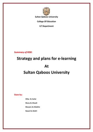 Sultan Qaboos University

                            College Of Education

                              ILT Department




Summary of RD8:

  Strategy and plans for e-learning
                     At
           Sultan Qaboos University



Done by:
           Hifaa AL-Suhai

           Muna AL-SHuaili

           Maryem AL-Mubihsi

           Nawal AL-Ghafri
 