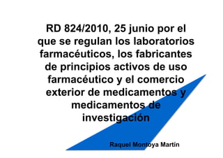 RD 824/2010, 25 junio por el
que se regulan los laboratorios
farmacéuticos, los fabricantes
 de principios activos de uso
  farmacéutico y el comercio
 exterior de medicamentos y
      medicamentos de
         investigación

              Raquel Montoya Martín
 