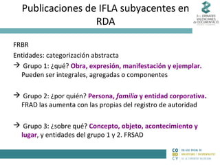 Publicaciones de IFLA subyacentes en
RDA
FRBR
Entidades: categorización abstracta
 Grupo 1: ¿qué? Obra, expresión, manifestación y ejemplar.
Pueden ser integrales, agregadas o componentes
 Grupo 2: ¿por quién? Persona, familia y entidad corporativa.
FRAD las aumenta con las propias del registro de autoridad
 Grupo 3: ¿sobre qué? Concepto, objeto, acontecimiento y
lugar, y entidades del grupo 1 y 2. FRSAD

 
