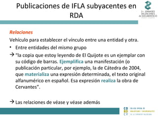 Publicaciones de IFLA subyacentes en
RDA
Relaciones
Vehículo para establecer el vínculo entre una entidad y otra.
• Entre entidades del mismo grupo
 “la copia que estoy leyendo de El Quijote es un ejemplar con
su código de barras. Ejemplifica una manifestación (o
publicación particular, por ejemplo, la de Cátedra de 2004,
que materializa una expresión determinada, el texto original
alfanumérico en español. Esa expresión realiza la obra de
Cervantes”.
 Las relaciones de véase y véase además

 