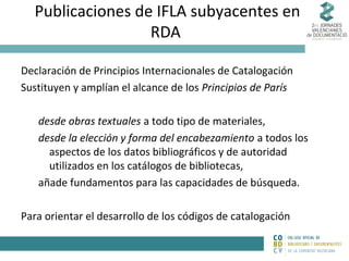 Publicaciones de IFLA subyacentes en
RDA
Declaración de Principios Internacionales de Catalogación
Sustituyen y amplían el alcance de los Principios de París
desde obras textuales a todo tipo de materiales,
desde la elección y forma del encabezamiento a todos los
aspectos de los datos bibliográficos y de autoridad
utilizados en los catálogos de bibliotecas,
añade fundamentos para las capacidades de búsqueda.
Para orientar el desarrollo de los códigos de catalogación

 