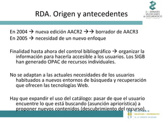 RDA. Origen y antecedentes
En 2004  nueva edición AACR2  borrador de AACR3
En 2005  necesidad de un nuevo enfoque
Finalidad hasta ahora del control bibliográfico  organizar la
información para hacerla accesible a los usuarios. Los SIGB
han generado OPAC de recursos individuales.
No se adaptan a las actuales necesidades de los usuarios
habituados a nuevos entornos de búsqueda y recuperación
que ofrecen las tecnologías Web.
Hay que expandir el uso del catálogo: pasar de que el usuario
encuentre lo que está buscando (asunción apriorística) a
proponer nuevos contenidos (descubrimiento del recurso).

 