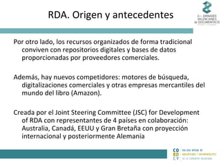 RDA. Origen y antecedentes
Por otro lado, los recursos organizados de forma tradicional
conviven con repositorios digitales y bases de datos
proporcionadas por proveedores comerciales.
Además, hay nuevos competidores: motores de búsqueda,
digitalizaciones comerciales y otras empresas mercantiles del
mundo del libro (Amazon).
Creada por el Joint Steering Committee (JSC) for Development
of RDA con representantes de 4 países en colaboración:
Australia, Canadá, EEUU y Gran Bretaña con proyección
internacional y posteriormente Alemania

 