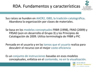 RDA. Fundamentos y características
Sus raíces se hunden en AACR2, ISBD, la tradición catalográfica.
Abandona la organización por clases de materiales.
Se basa en los modelos conceptuales FRBR (1998), FRAD (2009) y
FRSAD (aún en desarrollo el Grupo 3) y los Principios de
Catalogación de 2009. Utiliza terminología de FRBR y PIC
Pensada en el usuario y en las tareas que el usuario realiza para
descubrir el recurso con el mejor coste-eficiencia
Es un conjunto de instrucciones basadas en esos modelos
conceptuales, enfatiza en el contenido, no en la visualización.

 