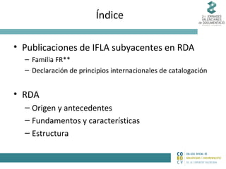 Índice
• Publicaciones de IFLA subyacentes en RDA
– Familia FR**
– Declaración de principios internacionales de catalogación

• RDA
– Origen y antecedentes
– Fundamentos y características
– Estructura

 