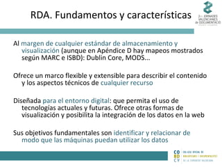 RDA. Fundamentos y características
Al margen de cualquier estándar de almacenamiento y
visualización (aunque en Apéndice D hay mapeos mostrados
según MARC e ISBD): Dublin Core, MODS...
Ofrece un marco flexible y extensible para describir el contenido
y los aspectos técnicos de cualquier recurso
Diseñada para el entorno digital: que permita el uso de
tecnologías actuales y futuras. Ofrece otras formas de
visualización y posibilita la integración de los datos en la web
Sus objetivos fundamentales son identificar y relacionar de
modo que las máquinas puedan utilizar los datos

 