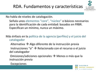 RDA. Fundamentos y características
No habla de niveles de catalogación.
Señala unos elementos “core”, “núcleo” o básicos necesarios
para la identificación de cada entidad: basados en FRBR.
Especifican un mínimo, nunca un máximo.
Más énfasis en la política de la agencia (perfiles) y el juicio del
catalogador
Alternativa  Algo diferente de la instrucción previa
Instrucciones “o”  Relacionado con el recurso o el juicio
del catalogador
Omisiones/adiciones opcionales  Menos o más que la
instrucción previa
Excepciones

 