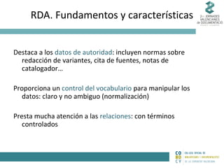 RDA. Fundamentos y características
Destaca a los datos de autoridad: incluyen normas sobre
redacción de variantes, cita de fuentes, notas de
catalogador…
Proporciona un control del vocabulario para manipular los
datos: claro y no ambiguo (normalización)
Presta mucha atención a las relaciones: con términos
controlados

 