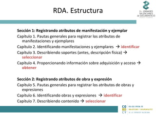 RDA. Estructura
Sección 1: Registrando atributos de manifestación y ejemplar
Capítulo 1. Pautas generales para registrar los atributos de
manifestaciones y ejemplares
Capítulo 2. Identificando manifestaciones y ejemplares  identificar
Capítulo 3. Describiendo soportes (antes, descripción física) 
seleccionar
Capítulo 4. Proporcionando información sobre adquisición y acceso 
obtener
Sección 2: Registrando atributos de obra y expresión
Capítulo 5. Pautas generales para registrar los atributos de obras y
expresiones
Capítulo 6. Identificando obras y expresiones  identificar
Capítulo 7. Describiendo contenido  seleccionar

 