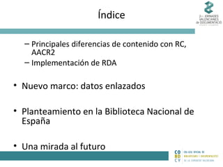 Índice
– Principales diferencias de contenido con RC,
AACR2
– Implementación de RDA

• Nuevo marco: datos enlazados
• Planteamiento en la Biblioteca Nacional de
España
• Una mirada al futuro

 