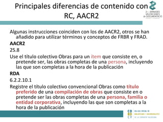 Principales diferencias de contenido con
RC, AACR2
Algunas instrucciones coinciden con los de AACR2, otros se han
añadido para utilizar términos y conceptos de FRBR y FRAD.
AACR2
25.8
Use el título colectivo Obras para un ítem que consiste en, o
pretende ser, las obras completas de una persona, incluyendo
las que son completas a la hora de la publicación
RDA
6.2.2.10.1
Registre el título colectivo convencional Obras como título
preferido de una compilación de obras que consiste en o
pretende ser las obras completas de una persona, familia o
entidad corporativa, incluyendo las que son completas a la
hora de la publicación

 