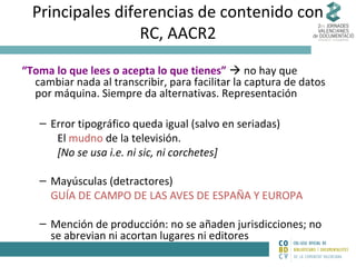 Principales diferencias de contenido con
RC, AACR2
“Toma lo que lees o acepta lo que tienes”  no hay que
cambiar nada al transcribir, para facilitar la captura de datos
por máquina. Siempre da alternativas. Representación
– Error tipográfico queda igual (salvo en seriadas)
El mudno de la televisión.
[No se usa i.e. ni sic, ni corchetes]
– Mayúsculas (detractores)
GUÍA DE CAMPO DE LAS AVES DE ESPAÑA Y EUROPA
– Mención de producción: no se añaden jurisdicciones; no
se abrevian ni acortan lugares ni editores

 