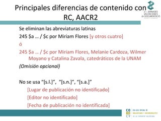 Principales diferencias de contenido con
RC, AACR2
Se eliminan las abreviaturas latinas
245 $a … / $c por Miriam Flores [y otros cuatro]
ó
245 $a … / $c por Miriam Flores, Melanie Cardoza, Wilmer
Moyano y Catalina Zavala, catedráticos de la UNAM
(Omisión opcional)
No se usa “[s.l.]”, “[s.n.]”, “[s.a.]”
[Lugar de publicación no identificado]
[Editor no identificado]
[Fecha de publicación no identificada]

 
