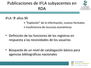 Publicaciones de IFLA subyacentes en
RDA
IFLA  años 90
» “Explosión” de la información, nuevos formatos
» Insuficiencia de recursos económicos

• Definición de las funciones de los registros en
respuesta a las necesidades de los usuarios
• Búsqueda de un nivel de catalogación básico para
agencias bibliográficas nacionales

 