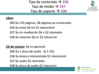 Tipo de contenido  336
Tipo de medio  337
Tipo de soporte  338
Libro:
300 $a 123 páginas, 28 páginas no numeradas
336 $a texto $b txt $2 rdacontent
337 $a sin mediación $b n $2 rdamedia
338 $a volumen $b nc $2 rdacarrier
CD de música: $b es opcional
300 $a 1 disco de audio {ó 1 CD}
336 $a música interpretada $2 rdacontent
337 $a audio $2 rdamedia
338 $a disco de audio $2 rdacarrier

 