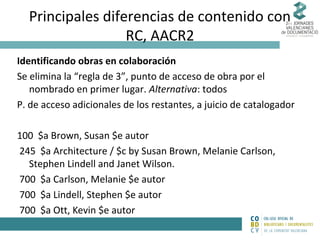 Principales diferencias de contenido con
RC, AACR2
Identificando obras en colaboración
Se elimina la “regla de 3”, punto de acceso de obra por el
nombrado en primer lugar. Alternativa: todos
P. de acceso adicionales de los restantes, a juicio de catalogador
100 $a Brown, Susan $e autor
245 $a Architecture / $c by Susan Brown, Melanie Carlson,
Stephen Lindell and Janet Wilson.
700 $a Carlson, Melanie $e autor
700 $a Lindell, Stephen $e autor
700 $a Ott, Kevin $e autor

 