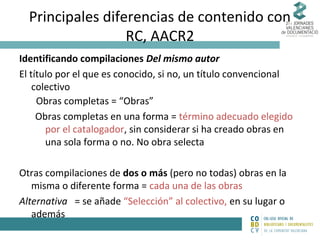 Principales diferencias de contenido con
RC, AACR2
Identificando compilaciones Del mismo autor
El título por el que es conocido, si no, un título convencional
colectivo
Obras completas = “Obras”
Obras completas en una forma = término adecuado elegido
por el catalogador, sin considerar si ha creado obras en
una sola forma o no. No obra selecta
Otras compilaciones de dos o más (pero no todas) obras en la
misma o diferente forma = cada una de las obras
Alternativa = se añade “Selección” al colectivo, en su lugar o
además

 