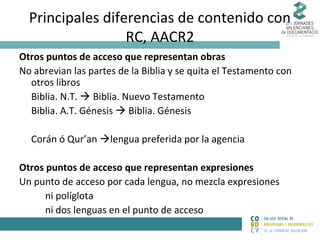 Principales diferencias de contenido con
RC, AACR2
Otros puntos de acceso que representan obras
No abrevian las partes de la Biblia y se quita el Testamento con
otros libros
Biblia. N.T.  Biblia. Nuevo Testamento
Biblia. A.T. Génesis  Biblia. Génesis
Corán ó Qur’an lengua preferida por la agencia
Otros puntos de acceso que representan expresiones
Un punto de acceso por cada lengua, no mezcla expresiones
ni políglota
ni dos lenguas en el punto de acceso

 