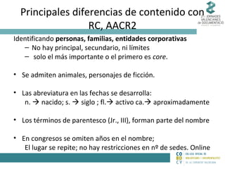 Principales diferencias de contenido con
RC, AACR2
Identificando personas, familias, entidades corporativas
– No hay principal, secundario, ni límites
– solo el más importante o el primero es core.
• Se admiten animales, personajes de ficción.
• Las abreviatura en las fechas se desarrolla:
n.  nacido; s.  siglo ; fl. activo ca. aproximadamente
• Los términos de parentesco (Jr., III), forman parte del nombre
• En congresos se omiten años en el nombre;
El lugar se repite; no hay restricciones en nº de sedes. Online

 