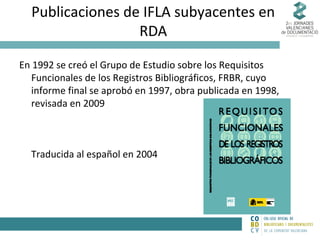Publicaciones de IFLA subyacentes en
RDA
En 1992 se creó el Grupo de Estudio sobre los Requisitos
Funcionales de los Registros Bibliográficos, FRBR, cuyo
informe final se aprobó en 1997, obra publicada en 1998,
revisada en 2009

Traducida al español en 2004

 
