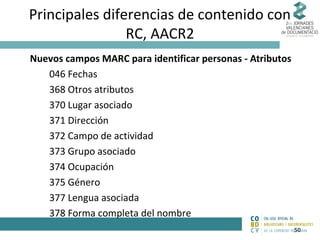 Principales diferencias de contenido con
RC, AACR2
Nuevos campos MARC para identificar personas - Atributos
046 Fechas
368 Otros atributos
370 Lugar asociado
371 Dirección
372 Campo de actividad
373 Grupo asociado
374 Ocupación
375 Género
377 Lengua asociada
378 Forma completa del nombre
50

 