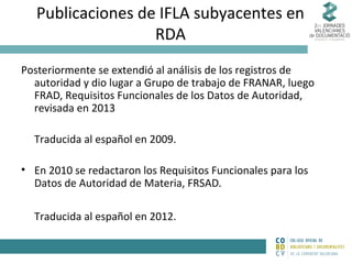 Publicaciones de IFLA subyacentes en
RDA
Posteriormente se extendió al análisis de los registros de
autoridad y dio lugar a Grupo de trabajo de FRANAR, luego
FRAD, Requisitos Funcionales de los Datos de Autoridad,
revisada en 2013
Traducida al español en 2009.
• En 2010 se redactaron los Requisitos Funcionales para los
Datos de Autoridad de Materia, FRSAD.
Traducida al español en 2012.

 