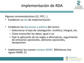 Implementación de RDA
Algunas recomendaciones (LC, PCC…)
• Establecer un día de implementación
• Establecer las decisiones y política del centro
– Seleccionar el tipo de catalogación: analítica, integral, etc.
– Cómo transcribir los datos: igual o no
– Fijar la aplicación de las reglas o alternativas, seguimiento
de omisiones opcionales, adiciones opcionales,
excepciones
• Implementar los nuevos campos MARC. Bibliotecas hoy
siguen MARC 21

 