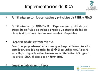 Implementación de RDA
•

Familiarizarse con los conceptos y principios de FRBR y FRAD

•

Familiarizarse con RDA Toolkit. Explorar sus posibilidades:
creación de flujos de trabajo propios y consulta de los de
otras instituciones, limitaciones en las búsquedas

•

Preparación del entrenamiento.
Crear un grupo de entrenadores que luego entrenarán a los
demás grupos (de no más de 8)  Si se utiliza AACR2 será
sencillo, aunque la estructura es muy diferente. NO siguen
las áreas ISBD, ni basadas en formatos.

•

Empezar catalogando libros

 