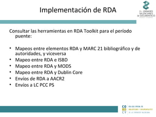 Implementación de RDA
Consultar las herramientas en RDA Toolkit para el período
puente:
• Mapeos entre elementos RDA y MARC 21 bibliográfico y de
autoridades, y viceversa
• Mapeo entre RDA e ISBD
• Mapeo entre RDA y MODS
• Mapeo entre RDA y Dublin Core
• Envíos de RDA a AACR2
• Envíos a LC PCC PS

 