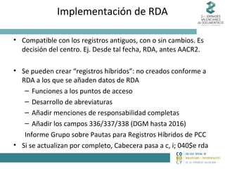 Implementación de RDA
• Compatible con los registros antiguos, con o sin cambios. Es
decisión del centro. Ej. Desde tal fecha, RDA, antes AACR2.
• Se pueden crear “registros híbridos”: no creados conforme a
RDA a los que se añaden datos de RDA
– Funciones a los puntos de acceso
– Desarrollo de abreviaturas
– Añadir menciones de responsabilidad completas
– Añadir los campos 336/337/338 (DGM hasta 2016)
Informe Grupo sobre Pautas para Registros Híbridos de PCC
• Si se actualizan por completo, Cabecera pasa a c, i; 040$e rda

 