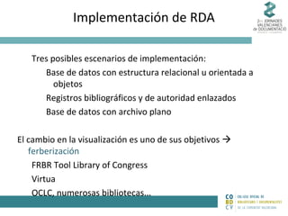 Implementación de RDA
Tres posibles escenarios de implementación:
Base de datos con estructura relacional u orientada a
objetos
Registros bibliográficos y de autoridad enlazados
Base de datos con archivo plano
El cambio en la visualización es uno de sus objetivos 
ferberización
FRBR Tool Library of Congress
Virtua
OCLC, numerosas bibliotecas...

 