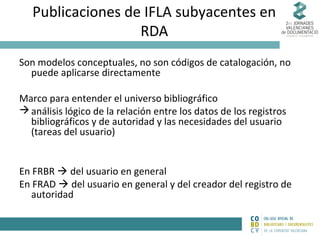 Publicaciones de IFLA subyacentes en
RDA
Son modelos conceptuales, no son códigos de catalogación, no
puede aplicarse directamente
Marco para entender el universo bibliográfico
 análisis lógico de la relación entre los datos de los registros
bibliográficos y de autoridad y las necesidades del usuario
(tareas del usuario)
En FRBR  del usuario en general
En FRAD  del usuario en general y del creador del registro de
autoridad

 